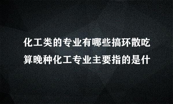 化工类的专业有哪些搞环散吃算晚种化工专业主要指的是什