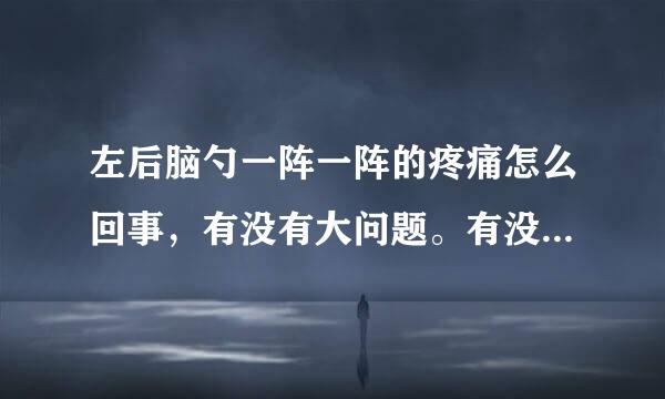 左后脑勺一阵一阵的疼痛怎么回事，有没有大问题。有没有靠谱答案8