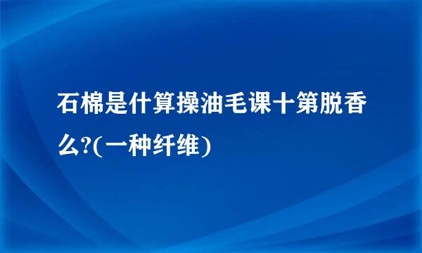 石棉是什算操油毛课十第脱香么?(一种纤维)