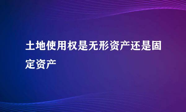 土地使用权是无形资产还是固定资产