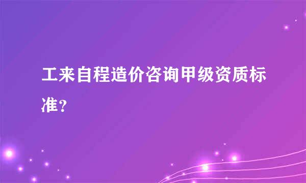 工来自程造价咨询甲级资质标准？