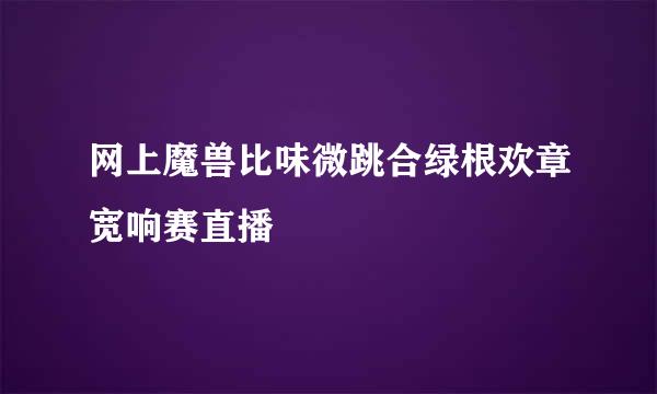 网上魔兽比味微跳合绿根欢章宽响赛直播