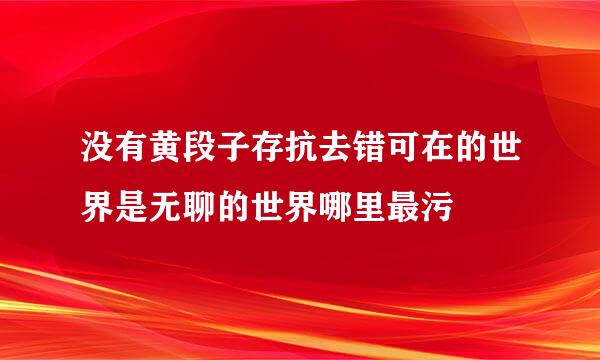 没有黄段子存抗去错可在的世界是无聊的世界哪里最污