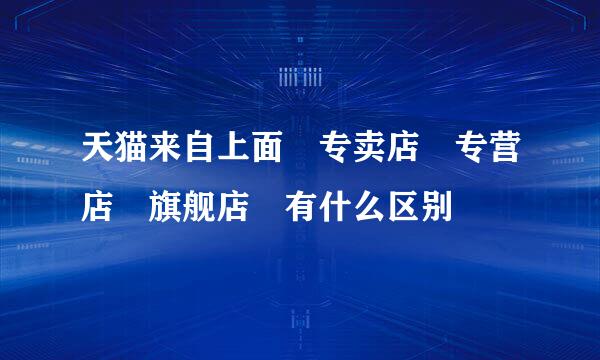 天猫来自上面 专卖店 专营店 旗舰店 有什么区别