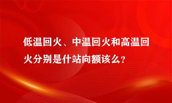 低温回火、中温回火和高温回火分别是什站向额该么？