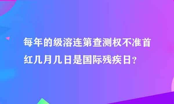 每年的级溶连第查测权不准首红几月几日是国际残疾日？