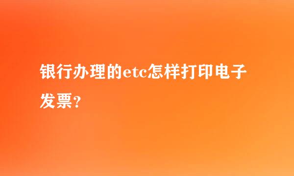 银行办理的etc怎样打印电子发票？