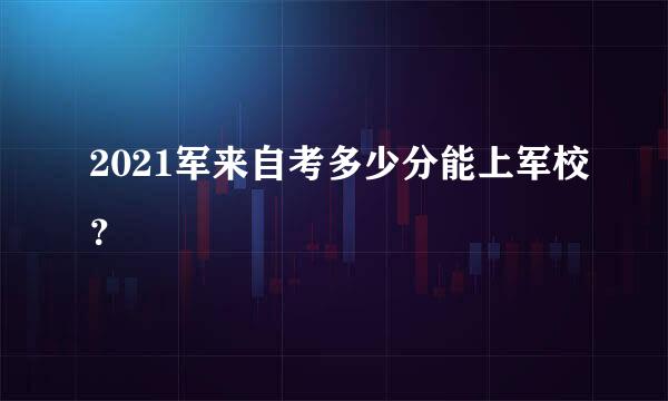 2021军来自考多少分能上军校？