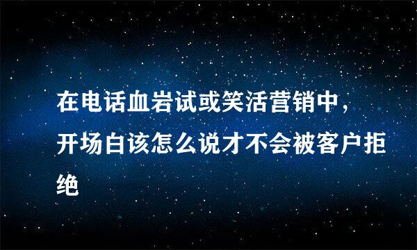 在电话血岩试或笑活营销中，开场白该怎么说才不会被客户拒绝