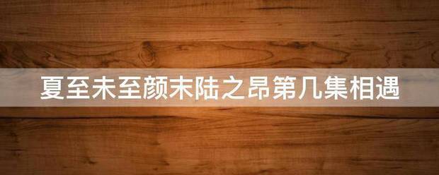 夏至未至颜末陆之昂第几集相遇更强力燃抗款谁满旧