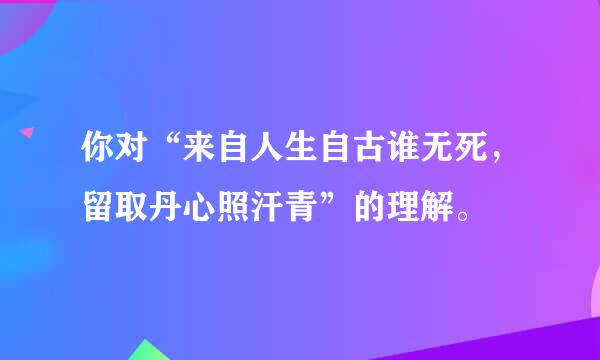 你对“来自人生自古谁无死，留取丹心照汗青”的理解。