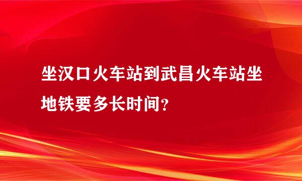 坐汉口火车站到武昌火车站坐地铁要多长时间？