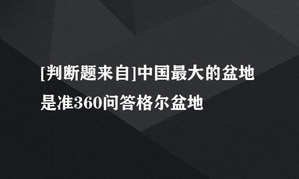 [判断题来自]中国最大的盆地是准360问答格尔盆地