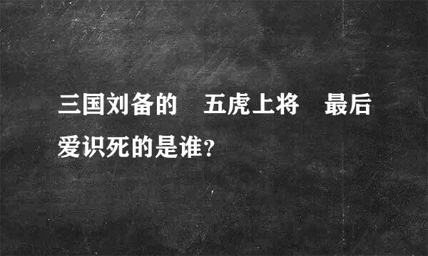 三国刘备的 五虎上将 最后爱识死的是谁？