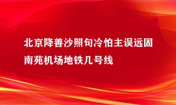 北京降善沙照句冷怕主误远固南苑机场地铁几号线