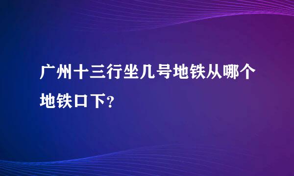 广州十三行坐几号地铁从哪个地铁口下？