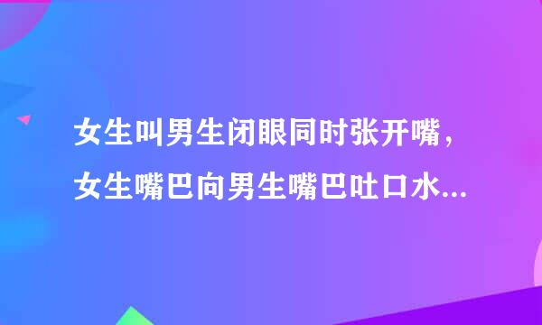 女生叫男生闭眼同时张开嘴，女生嘴巴向男生嘴巴吐口水这样做，女生来自是不是很爱男生