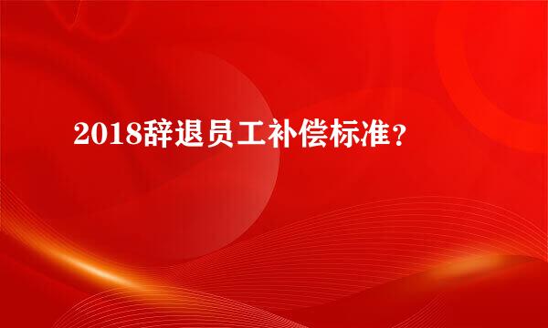 2018辞退员工补偿标准？