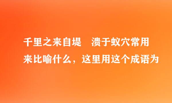 千里之来自堤 溃于蚁穴常用来比喻什么，这里用这个成语为