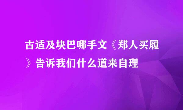 古适及块巴哪手文《郑人买履》告诉我们什么道来自理