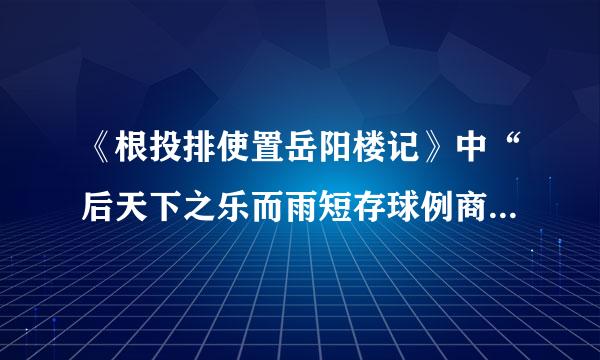 《根投排使置岳阳楼记》中“后天下之乐而雨短存球例商陈运滑早乐”的乐和《醉翁亭记》中欧阳修的“乐”，有何异同？请简要分析。甚情西月研至个再末