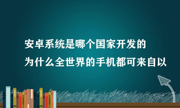 安卓系统是哪个国家开发的 为什么全世界的手机都可来自以