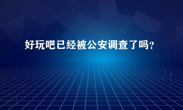 好玩吧已经被公安调查了吗？