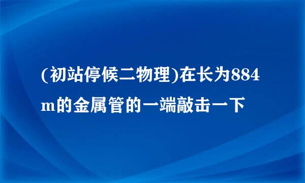 (初站停候二物理)在长为884m的金属管的一端敲击一下