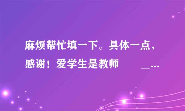 麻烦帮忙填一下。具体一点，感谢！爱学生是教师  ＿之本，＿、＿、＿是新型师生关系的基本理念，教师要...