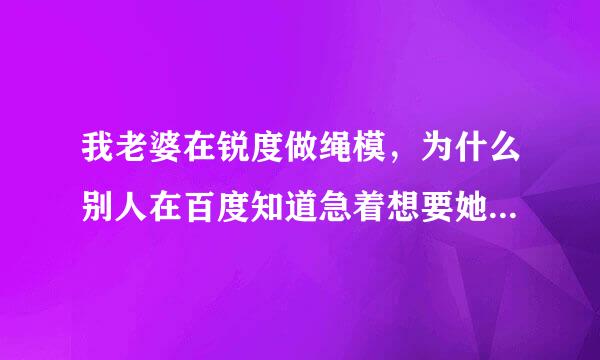 我老婆在锐度做绳模，为什么别人在百度知道急着想要她的来自视频？