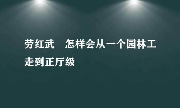 劳红武 怎样会从一个园林工走到正厅级