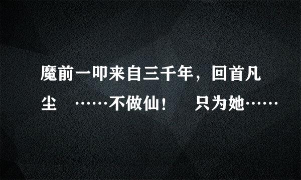 魔前一叩来自三千年，回首凡尘 ……不做仙！ 只为她……