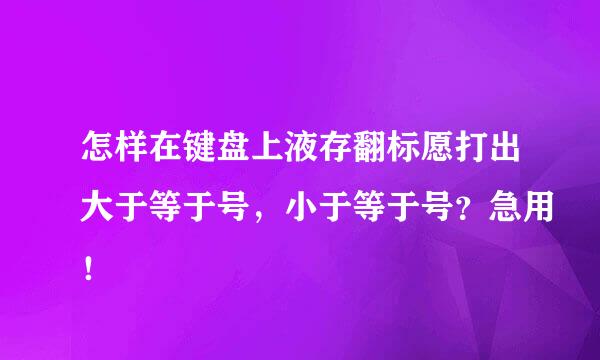 怎样在键盘上液存翻标愿打出大于等于号，小于等于号？急用！