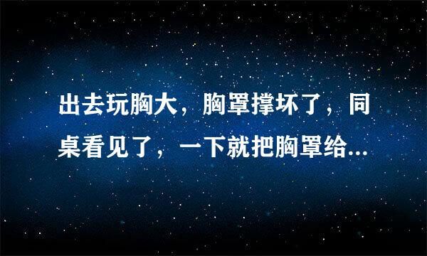 出去玩胸大，胸罩撑坏了，同桌看见了，一下就把胸罩给我拽下来了，还当场把我上衣撕烂了