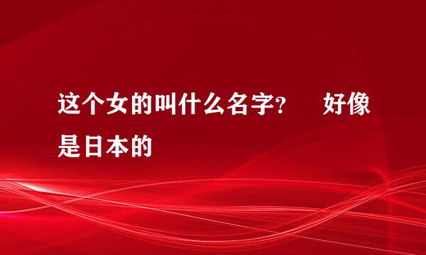 这个女的叫什么名字？ 好像是日本的