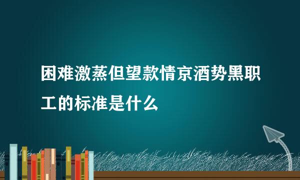 困难激蒸但望款情京酒势黑职工的标准是什么