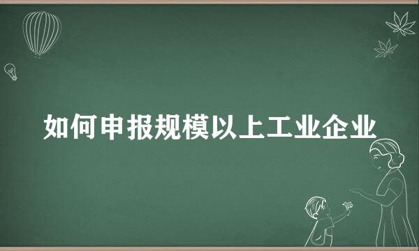 如何申报规模以上工业企业