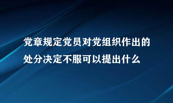 党章规定党员对党组织作出的处分决定不服可以提出什么