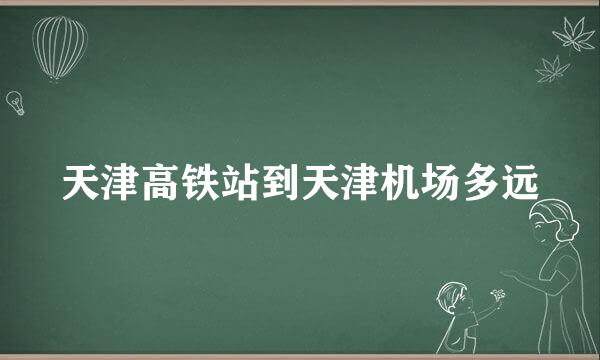 天津高铁站到天津机场多远