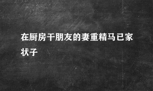 在厨房干朋友的妻重精马已家状子