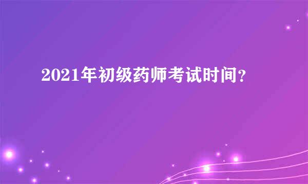 2021年初级药师考试时间？