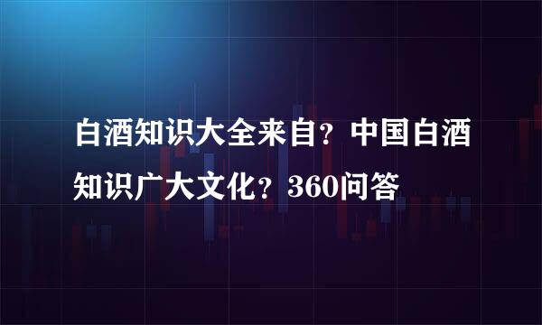 白酒知识大全来自？中国白酒知识广大文化？360问答