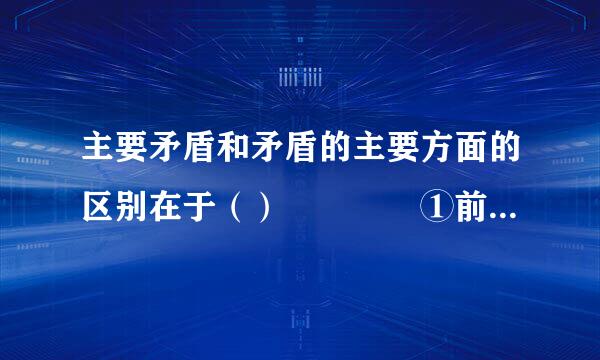 主要矛盾和矛盾的主要方面的区别在于（）    ①前者轻浓互议反映了复杂事物中诸矛盾的不平衡性，后者反映了具体矛盾中矛盾双方的不平...