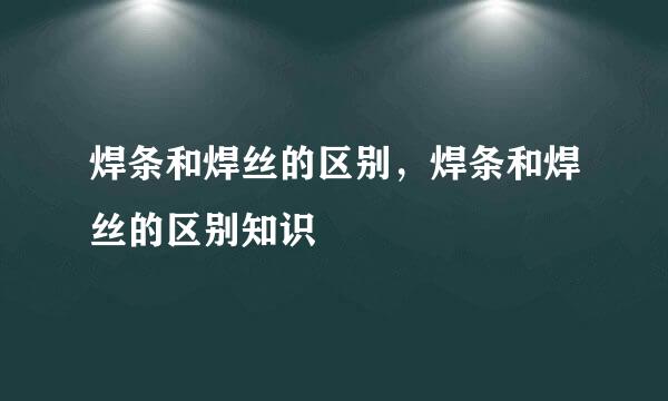 焊条和焊丝的区别，焊条和焊丝的区别知识