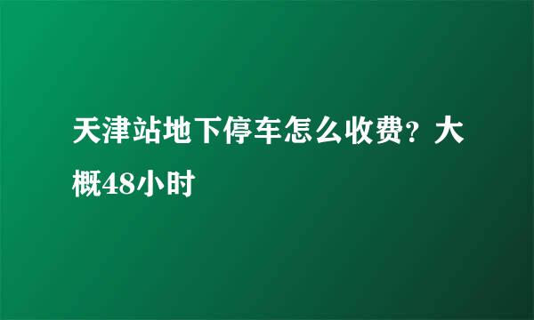 天津站地下停车怎么收费？大概48小时