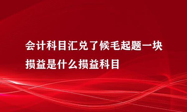 会计科目汇兑了候毛起题一块损益是什么损益科目