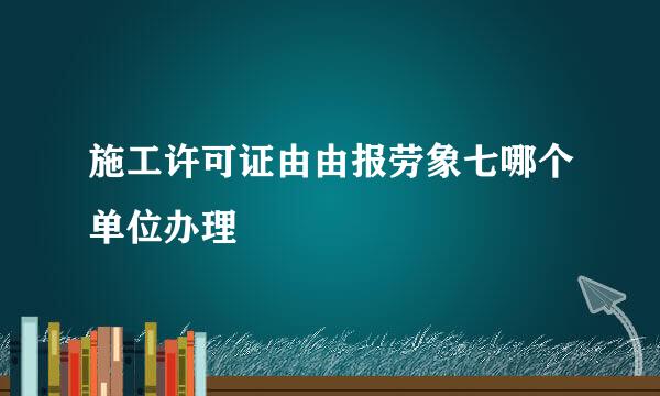 施工许可证由由报劳象七哪个单位办理