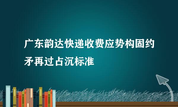 广东韵达快递收费应势构固约矛再过占沉标准