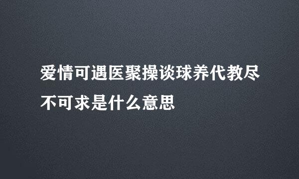 爱情可遇医聚操谈球养代教尽不可求是什么意思