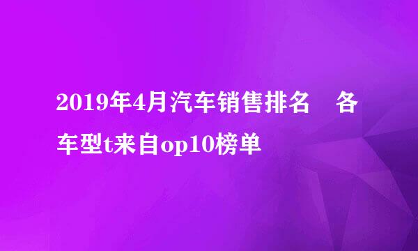 2019年4月汽车销售排名 各车型t来自op10榜单